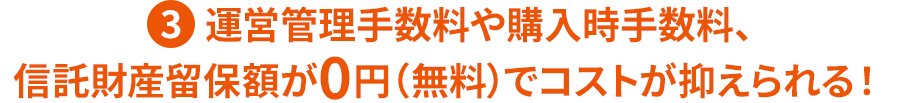 ③運営管理手数料や購入時手数料、信託財産留保額が0円(無料)でコストが抑えられる!